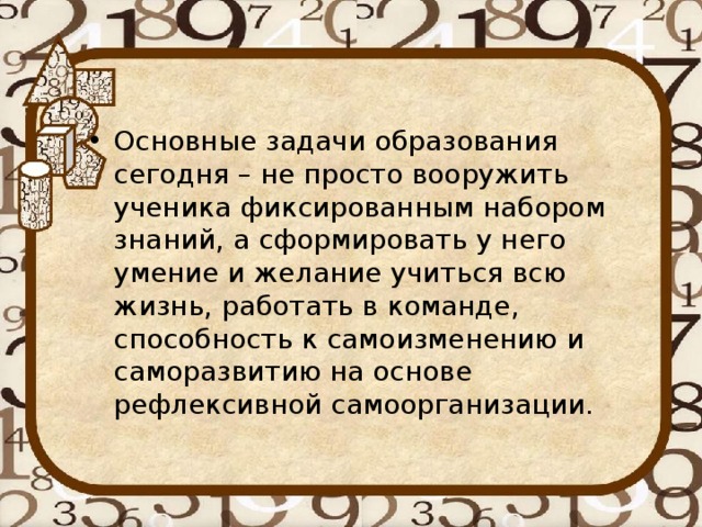 Основные задачи образования сегодня – не просто вооружить ученика фиксированным набором знаний, а сформировать у него умение и желание учиться всю жизнь, работать в команде, способность к самоизменению и саморазвитию на основе рефлексивной самоорганизации.