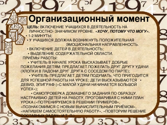 Организационный момент   ЦЕЛЬ:  ВКЛЮЧЕНИЕ УЧАЩИХСЯ В ДЕЯТЕЛЬНОСТЬ НА  ЛИЧНОСТНО- ЗНАЧИМОМ УРОВНЕ.  «ХОЧУ, ПОТОМУ ЧТО МОГУ».  • 1-2 МИНУТЫ;  • У УЧАЩИХСЯ ДОЛЖНА ВОЗНИКНУТЬ ПОЛОЖИТЕЛЬНАЯ  ЭМОЦИОНАЛЬНАЯ НАПРАВЛЕННОСТЬ.  • ВКЛЮЧЕНИЕ ДЕТЕЙ В ДЕЯТЕЛЬНОСТЬ;  • ВЫДЕЛЕНИЕ СОДЕРЖАТЕЛЬНОЙ ОБЛАСТИ.  ПРИЁМЫ РАБОТЫ:  • УЧИТЕЛЬ В НАЧАЛЕ УРОКА ВЫСКАЗЫВАЕТ ДОБРЫЕ ПОЖЕЛАНИЯ ДЕТЯМ; ПРЕДЛАГАЕТ ПОЖЕЛАТЬ ДРУГ ДРУГУ УДАЧИ (ХЛОПКИ В ЛАДОНИ ДРУГ ДРУГА С СОСЕДОМ ПО ПАРТЕ);  • УЧИТЕЛЬ ПРЕДЛАГАЕТ ДЕТЯМ ПОДУМАТЬ, ЧТО ПРИГОДИТСЯ ДЛЯ УСПЕШНОЙ РАБОТЫ НА УРОКЕ; ДЕТИ ВЫСКАЗЫВАЮТСЯ • ДЕВИЗ, ЭПИГРАФ («С МАЛОЙ УДАЧИ НАЧИНАЕТСЯ БОЛЬШОЙ УСПЕХ»);  • САМОПРОВЕРКА ДОМАШНЕГО ЗАДАНИЯ ПО ОБРАЗЦУ.  НАСТРАИВАЮ ДЕТЕЙ НА РАБОТУ, ПРОГОВАРИВАЯ С НИМИ ПЛАН УРОКА («ПОТРЕНИРУЕМСЯ В РЕШЕНИИ ПРИМЕРОВ», «ПОЗНАКОМИМСЯ С НОВЫМ ВЫЧИСЛИТЕЛЬНЫМ ПРИЁМОМ», «НАПИШЕМ САМОСТОЯТЕЛЬНУЮ РАБОТУ», «ПОВТОРИМ РЕШЕНИЕ СОСТАВНЫХ ЗАДАЧ» И Т. П.)