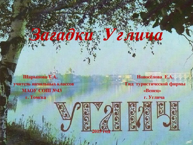 Загадки Углича  Шарыпова Т.А. Новосёлова Е.А. учитель начальных классов Гид туристической фирмы  МАОУ СОШ №43 «Венец»  г. Томска г. Углича     2015 год Есть небольшой городок на Волге – Углич. Необыкновенный городок,он зовёт и манит к себе вновь и вновь, если человек побывал хоть раз там.