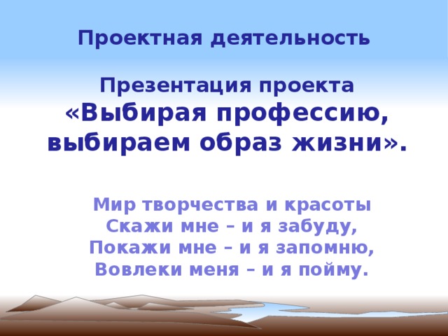 Проектная деятельность  Презентация проекта «Выбирая профессию, выбираем образ жизни ». Мир творчества и красоты Скажи мне – и я забуду, Покажи мне – и я запомню, Вовлеки меня – и я пойму.