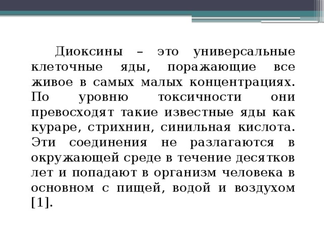 Диоксины – это универсальные клеточные яды, поражающие все живое в самых малых концентрациях. По уровню токсичности они превосходят такие известные яды как кураре, стрихнин, синильная кислота. Эти соединения не разлагаются в окружающей среде в течение десятков лет и попадают в организм человека в основном с пищей, водой и воздухом [1].