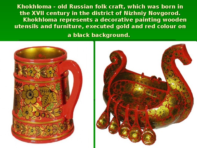Khokhloma - old Russian folk craft, which was born in the XVII century in the district of Nizhniy Novgorod.  Khokhloma represents a decorative painting wooden utensils and furniture, executed gold and red colour on a black background.