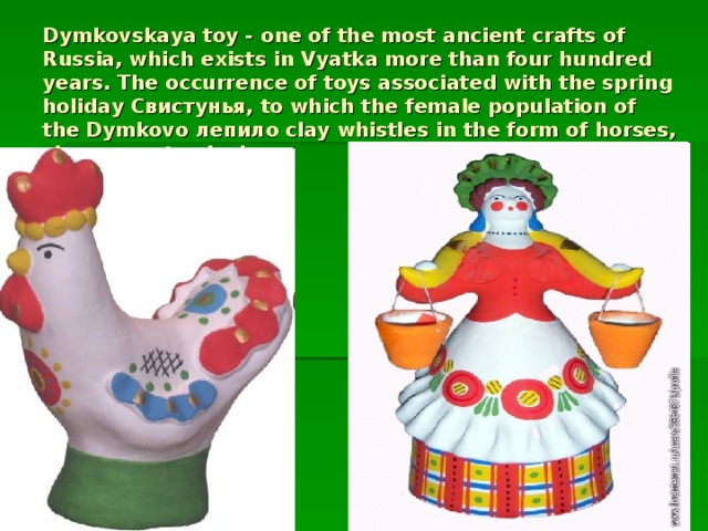 Dymkovskaya toy - one of the most ancient crafts of Russia, which exists in Vyatka more than four hundred years. The occurrence of toys associated with the spring holiday Свистунья, to which the female population of the Dymkovo лепило clay whistles in the form of horses, sheep, goats, ducks.