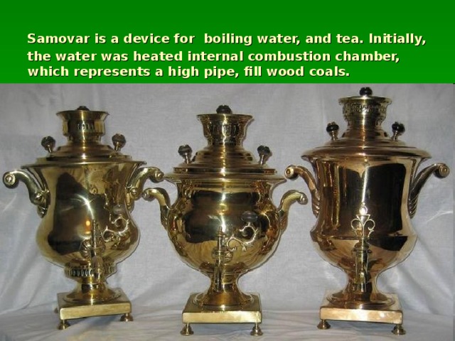 Samovar is a device for  boiling water, and tea. Initially, the water was heated internal combustion chamber, which represents a high pipe, fill wood coals.