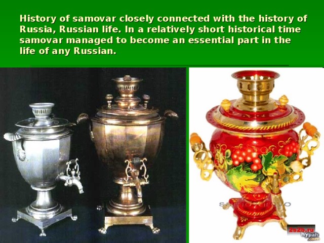 History of samovar closely connected with the history of Russia, Russian life. In a relatively short historical time samovar managed to become an essential part in the life of any Russian.