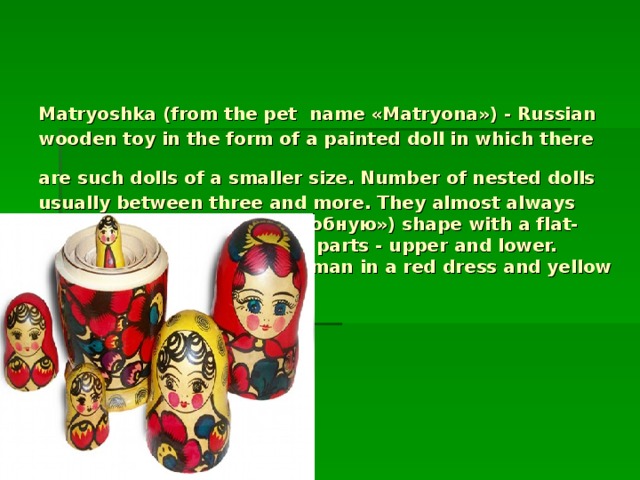 Matryoshka (from the pet  name «Matryona») - Russian wooden toy in the form of a painted doll in which there are such dolls of a smaller size. Number of nested dolls  usually between three and more. They almost always have овоидную («яйцеподобную») shape with a flat-Donets and consists of two parts - upper and lower. Traditionally depicted a woman in a red dress and yellow handkerchief[