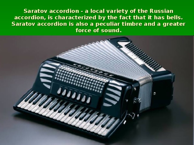 Saratov accordion - a local variety of the Russian accordion, is characterized by the fact that it has bells. Saratov accordion is also a peculiar timbre and a greater force of sound.