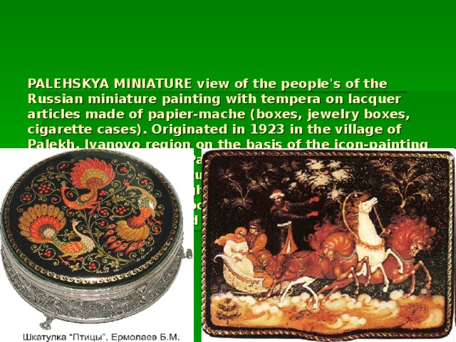PALEHSKYA MINIATURE view of the people's of the Russian miniature painting with tempera on lacquer articles made of papier-mache (boxes, jewelry boxes, cigarette cases). Originated in 1923 in the village of Palekh, Ivanovo region on the basis of the icon-painting of the fishery. For the Palekh miniatures are characteristic of the household, literature, folklore, historical subjects, bright local paint on a black background, a thin smooth figure, the abundance of gold, elegant elongated figures.