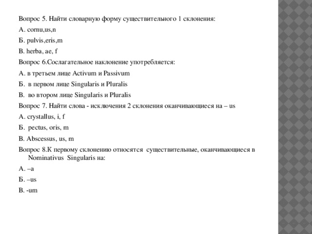 Вопрос 5. Найти словарную форму существительного 1 склонения: А. cornu,us,n Б. pulvis,eris,m В. herba, ae, f Вопрос 6.Сослагательное наклонение употребляется: А. в третьем лице Activum и Passivum Б. в первом лице Singularis и Pluralis В. во втором лице Singularis и Pluralis Вопрос 7. Найти слова - исключения 2 склонения оканчивающиеся на – us A. crystallus, i, f Б. pectus, oris, m В. Abscessus, us, m Вопрос 8.К первому склонению относятся существительные, оканчивающиеся в Nominativus Singularis на: А. –a Б. –us В. -um