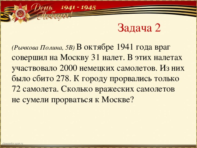 Задача 2 (Рычкова Полина, 5В) В октябре 1941 года враг совершил на Москву 31 налет. В этих налетах участвовало 2000 немецких самолетов. Из них было сбито 278. К городу прорвались только 72 самолета. Сколько вражеских самолетов не сумели прорваться к Москве?