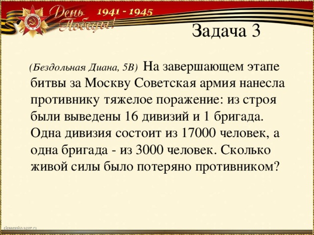 Задача 3  (Бездольная Диана, 5В) На завершающем этапе битвы за Москву Советская армия нанесла противнику тяжелое поражение: из строя были выведены 16 дивизий и 1 бригада. Одна дивизия состоит из 17000 человек, а одна бригада - из 3000 человек. Сколько живой силы было потеряно противником?