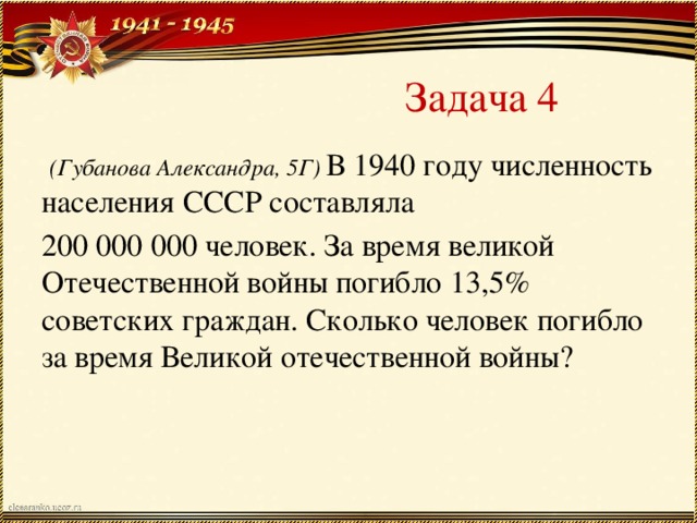 Задача 4  (Губанова Александра, 5Г) В 1940 году численность населения СССР составляла 200 000 000 человек. За время великой Отечественной войны погибло 13,5% советских граждан. Сколько человек погибло за время Великой отечественной войны?