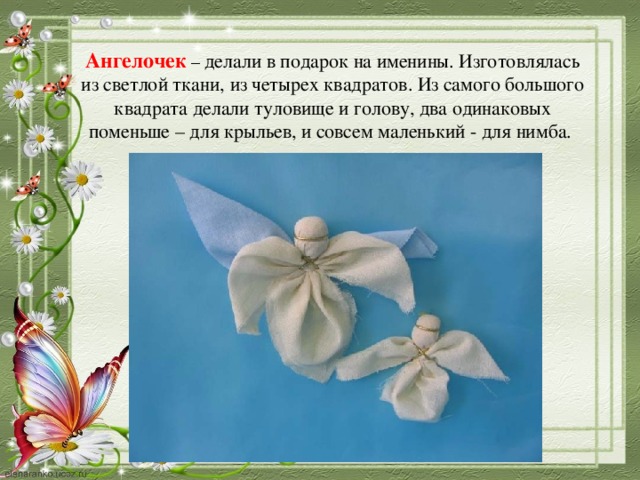 Ангелочек  – делали в подарок на именины. Изготовлялась из светлой ткани, из четырех квадратов. Из самого большого квадрата делали туловище и голову, два одинаковых поменьше – для крыльев, и совсем маленький - для нимба.