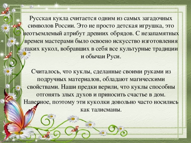 Русская кукла считается одним из самых загадочных символов России. Это не просто детская игрушка, это неотъемлемый атрибут древних обрядов. С незапамятных времен мастерами было освоено искусство изготовления таких кукол, вобравших в себя все культурные традиции и обычаи Руси.   Считалось, что куклы, сделанные своими руками из подручных материалов, обладают магическими свойствами. Наши предки верили, что куклы способны отгонять злых духов и приносить счастье в дом. Наверное, поэтому эти куколки довольно часто носились как талисманы.