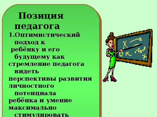 Позиция педагога 1.Оптимистический подход к  ребёнку и его будущему как стремление педагога видеть перспективы развития личностного потенциала ребёнка и умение максимально стимулировать это развитие ребёнка им же самим с помощью адекватных средств;