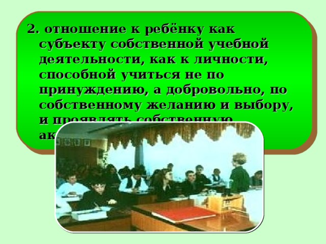 2. отношение к ребёнку как субъекту собственной учебной деятельности, как к личности, способной учиться не по принуждению, а добровольно, по собственному желанию и выбору, и проявлять собственную активность;