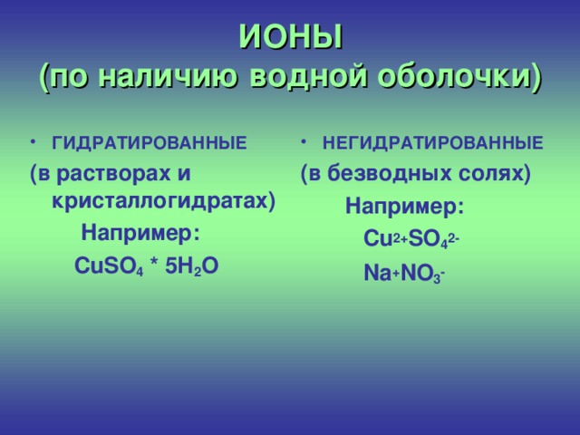 ИОНЫ  (по наличию водной оболочки)  ГИДРАТИРОВАННЫЕ  НЕГИДРАТИРОВАННЫЕ (в растворах и кристаллогидратах)  Например:  CuSO 4 * 5H 2 O   (в безводных солях)  Например:  Cu 2+ SO 4 2-  Na + NO 3 -
