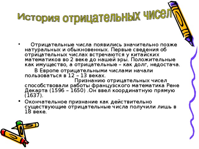 Отрицательные числа появились значительно позже натуральных и обыкновенных. Первые сведения об отрицательных числах встречаются у китайских математиков во 2 веке до нашей эры. Положительные как имущество, а отрицательные – как долг, недостача.  В Европе отрицательными числами начали пользоваться в 12 – 13 веках. Признанию отрицательных чисел способствовали работы французского математика Рене Декарта (1596 – 1650) .Он ввел координатную прямую (1637). Окончательное признание как действительно существующие отрицательные числа получили лишь в 18 веке.