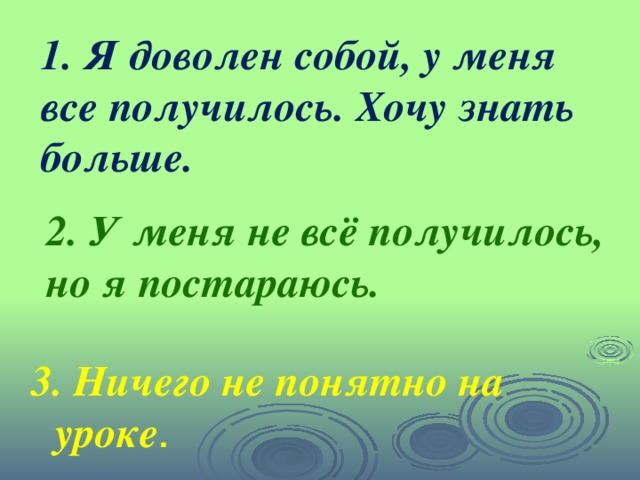 1. Я доволен собой, у меня все получилось. Хочу знать больше.  2. У меня не всё получилось, но я постараюсь. 3. Ничего не понятно на уроке .