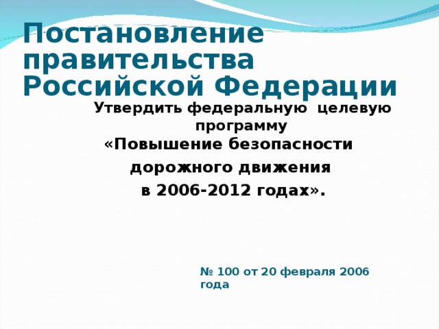 Постановление правительства  Российской Федерации    Утвердить  федеральную целевую  программу   «Повышение безопасности  дорожного движения  в 2006-2012 годах». №  100 от 20 февраля 2006 года