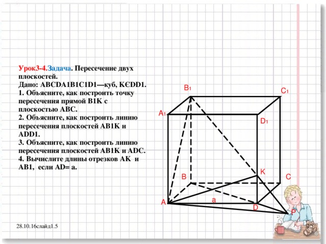 Урок3-4. Задача . Пересечение двух плоскостей.  Дано: ABCDA 1 B1C1D1— куб, K Є DD1 .  1. Объясните, как построить точку пересечения прямой B1K с плоскостью ABC .  2. Объясните, как построить линию пересечения плоскостей AB1K и ADD1.  3. Объясните, как построить линию пересечения плоскостей AB1K и ADC.  4. Вычислите длины отрезков AK и AB1, если AD= a. B 1 C 1 A 1 D 1 K B C a A D P 28.10.16 слайд1.5 7