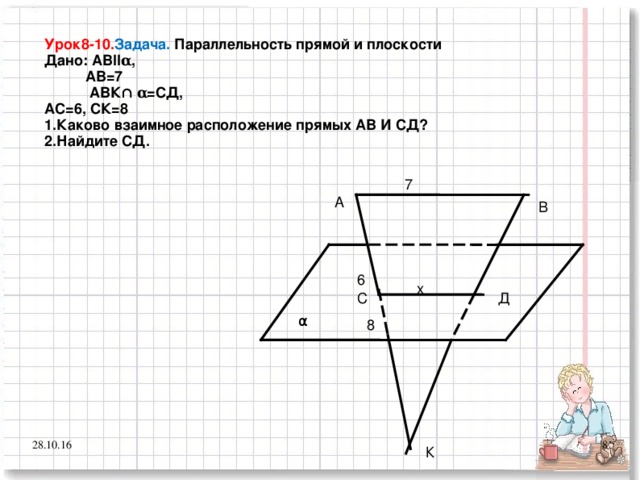 Урок8-10. Задача. Параллельность прямой и плоскости Дано: АВІІ α ,  АВ=7  АВК∩ α =СД, АС=6, СК=8 1.Каково взаимное расположение прямых АВ И СД? 2.Найдите СД.  7 А В 6 х С Д  α 8 7 28.10.16 К