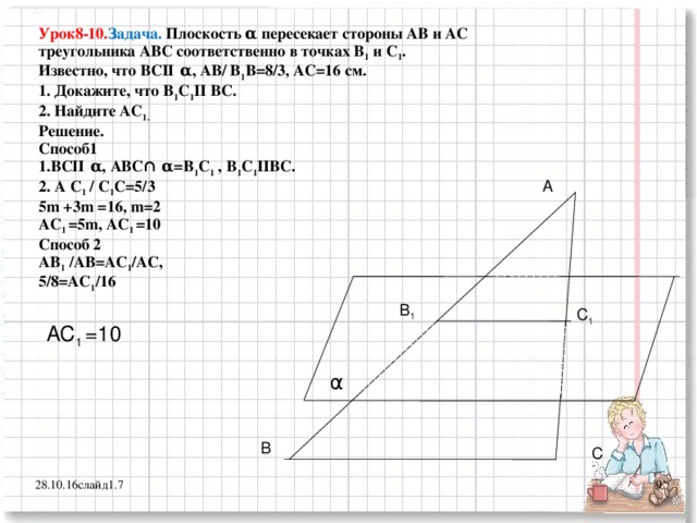 Урок8-10. Задача. Плоскость α пересекает стороны АВ и АС треугольника АВС соответственно в точках В 1 и С 1 . Известно, что ВСІІ α , АВ/ В 1 В=8/3, АС=16 см. 1. Докажите, что В 1 С 1 ІІ ВС. 2. Найдите АС 1. Решение. Способ1 1.ВСІІ α , АВС∩ α =В 1 С 1 , В 1 С 1 ІІВС. 2. А С 1 / С 1 С=5/3 5 m +3m =16, m=2 A С 1  =5m, A С 1  =10 Способ 2 АВ 1 /АВ=АС 1 /АС, 5/8=АС 1 /16   А В 1 С 1 A С 1  =10  α В С 7 28.10.16 слайд1.7