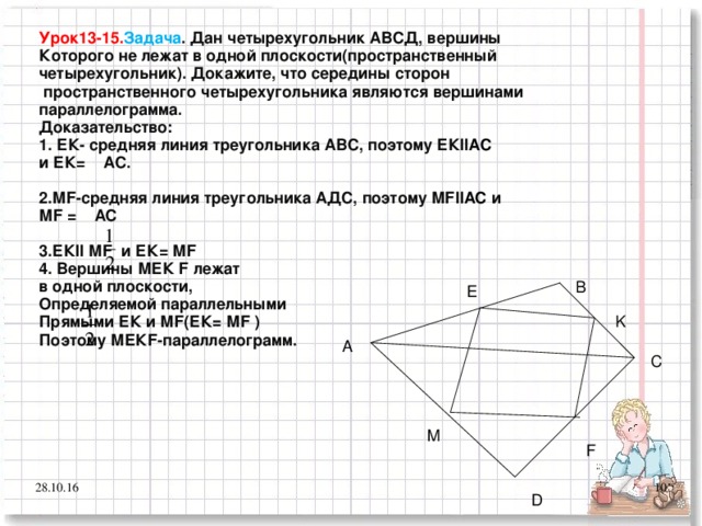 Урок13-15. Задача . Дан четырехугольник АВСД, вершины Которого не лежат в одной плоскости(пространственный четырехугольник). Докажите, что середины сторон  пространственного четырехугольника являются вершинами параллелограмма. Доказательство: 1. ЕК- средняя линия треугольника АВС, поэтому ЕК ІІАС и ЕК= АС.  2.М F -средняя линия треугольника АДС, поэтому М F ІІАС  и М F = АС  3.ЕК ІІ М F и ЕК= М F  4. Вершины МЕК F лежат в одной плоскости, Определяемой параллельными Прямыми ЕК и М F (ЕК= М F ) Поэтому МЕК F -параллелограмм. В E K А С M F 28.10.16 7 D