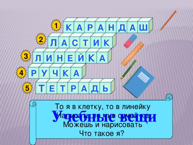 К А Ш Р А Н Д А 1 С 2 К И Т А Л Н А Л К Й Е И 3 А К Ч У Р 4 Д Ь Е Т А Р Т 5 То я в клетку, то в линейку Стальной конёк по белому полю бегает, Я люблю прямоту Как ему работу дашь,  Зря трудился карандаш. Я – сама прямая За собой чёрные следы оставляет.  Я жёлтый, чёрный, красный, синий, Написать по мне сумей-ка Сделать ровную черту С начинкой твёрдой в середине, Можешь и нарисовать Я с острым ножиком дружу, Всем я помогаю. Что такое я? И что хочу, изображу. Учебные вещи