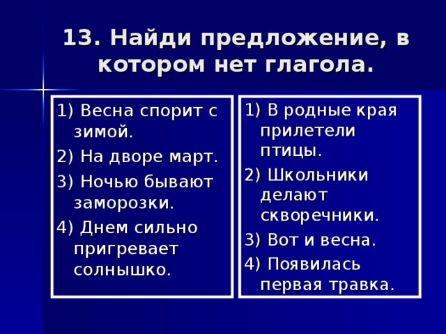 13. Найди предложение, в котором нет глагола. 1) Весна спорит с зимой. 2) На дворе март. 3) Ночью бывают заморозки. 4) Днем сильно пригревает солнышко. 1) В родные края прилетели птицы. 2) Школьники делают скворечники. 3) Вот и весна. 4) Появилась первая травка.