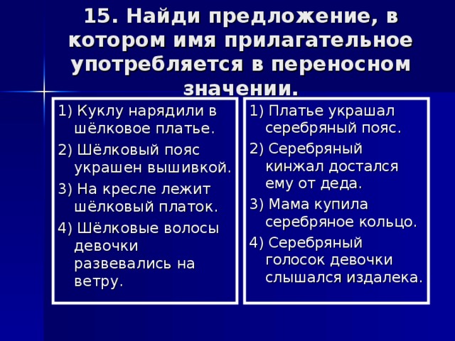 15. Найди предложение, в котором имя прилагательное употребляется в переносном значении. 1) Куклу нарядили в шёлковое платье. 2) Шёлковый пояс украшен вышивкой. 3) На кресле лежит шёлковый платок. 4) Шёлковые волосы девочки развевались на ветру. 1) Платье украшал серебряный пояс. 2) Серебряный кинжал достался ему от деда. 3) Мама купила серебряное кольцо. 4) Серебряный голосок девочки слышался издалека.