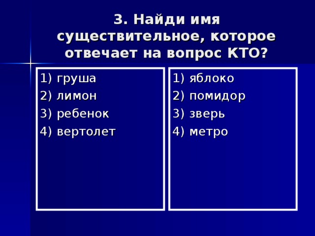 3. Найди имя существительное, которое отвечает на вопрос КТО? 1) груша 2) лимон 3) ребенок 4) вертолет 1) яблоко 2) помидор 3) зверь 4) метро