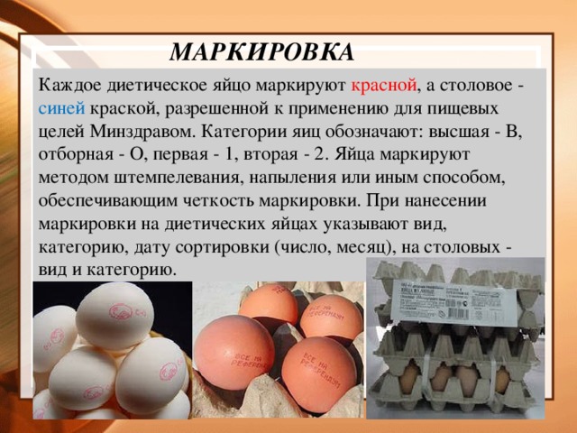 маркировка  Каждое диетическое яйцо маркируют красной , а столовое - синей краской, разрешенной к применению для пищевых целей Минздравом. Категории яиц обозначают: высшая - В, отборная - О, первая - 1, вторая - 2. Яйца маркируют методом штемпелевания, напыления или иным способом, обеспечивающим четкость маркировки. При нанесении маркировки на диетических яйцах указывают вид, категорию, дату сортировки (число, месяц), на столовых - вид и категорию.