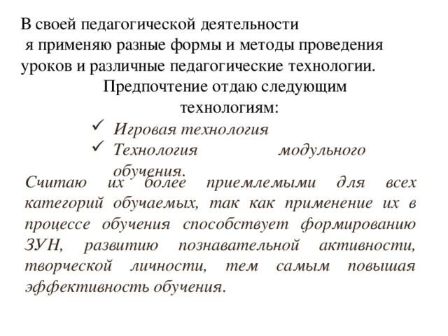 В своей педагогической деятельности  я применяю разные формы и методы проведения уроков и различные педагогические технологии.  Предпочтение отдаю следующим технологиям: Игровая технология Технология модульного обучения. Считаю их более приемлемыми для всех категорий обучаемых, так как применение их в процессе обучения способствует формированию ЗУН, развитию познавательной активности, творческой личности, тем самым повышая эффективность обучения.