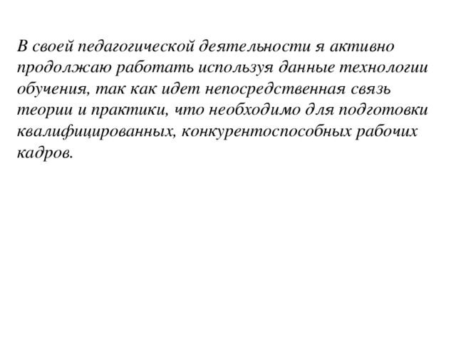 В своей педагогической деятельности я активно продолжаю работать используя данные технологии обучения, так как идет непосредственная связь теории и практики, что необходимо для подготовки квалифицированных, конкурентоспособных рабочих кадров.