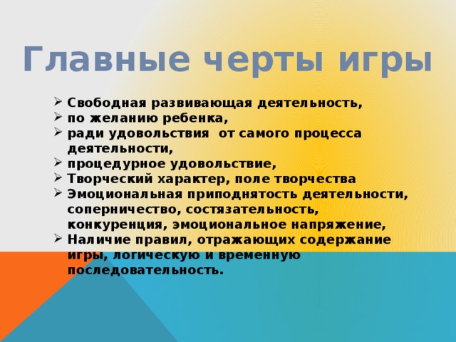 Главные черты игры Свободная развивающая деятельность, по желанию ребенка, ради удовольствия от самого процесса деятельности, процедурное удовольствие, Творческий характер, поле творчества Эмоциональная приподнятость деятельности, соперничество, состязательность, конкуренция, эмоциональное напряжение, Наличие правил, отражающих содержание игры, логическую и временную последовательность.