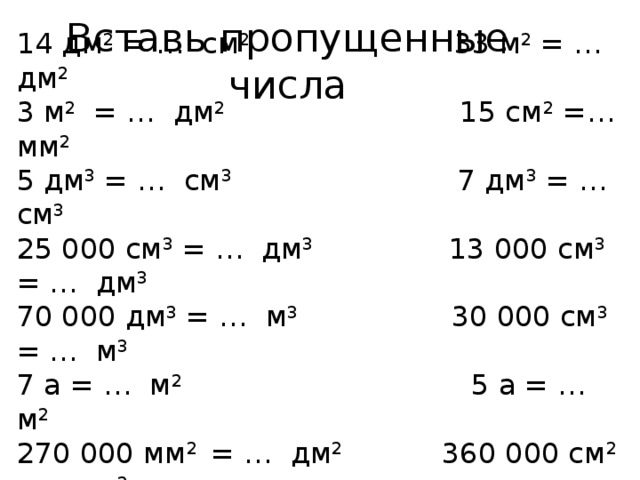 Вставь пропущенные числа 14 дм 2 = … см 2 33 м 2 = … дм 2 3 м 2 = … дм 2 15 см 2 =… мм 2 5 дм 3 = … см 3 7 дм 3 = … см 3 25 000 см 3 = … дм 3 13 000 см 3 = … дм 3 70 000 дм 3 = … м 3 30 000 см 3 = … м 3 7 а = … м 2 5 а = … м 2 270 000 мм 2 = … дм 2 360 000 см 2 = … м 2