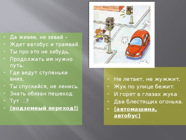 Да живее, не зевай – Ждет автобус и трамвай. Ты про это не забудь, Продолжать им нужно путь. Где ведут ступеньки вниз, Ты спускайся, не ленись. Знать обязан пешеход: Тут …? (подземный переход!) Не летает, не жужжит, Жук по улице бежит. И горят в глазах жука Два блестящих огонька. (автомашина, автобус)