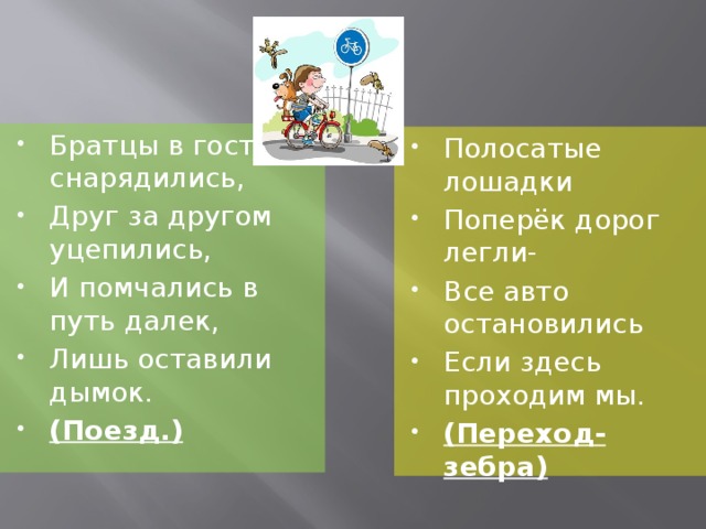 Братцы в гости снарядились, Друг за другом уцепились, И помчались в путь далек, Лишь оставили дымок. (Поезд.) Полосатые лошадки Поперёк дорог легли- Все авто остановились Если здесь проходим мы. (Переход-зебра)