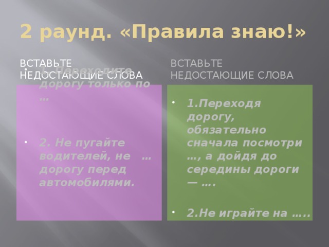 2 раунд. «Правила знаю!» Вставьте недостающие слова Вставьте недостающие слова 1. Переходите дорогу только по … 1.Переходя дорогу, обязательно сначала посмотри …, а дойдя до середины дороги — ….