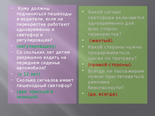 Кому должны подчиняться пешеходы и водители, если на перекрестке работают одновременно и светофор и регулировщик? (регулировщику). Со скольких лет детям разрешено ездить на переднем сиденье автомобиля?  (с 12 лет).   Сколько сигналов имеет пешеходный светофор? (два: красный и зеленый).   Какой сигнал светофора включается одновременно для всех сторон перекрестка?  (желтый). Какой стороны нужно придерживаться, шагая по тротуару? (правой стороны). Всегда ли пассажирам нужно пристегиваться ремнями безопасности? (да, всегда).