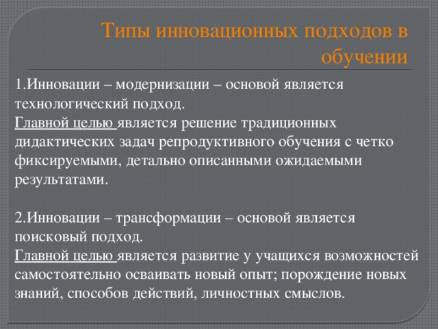 Типы инновационных подходов в обучении 1.Инновации – модернизации – основой является технологический подход. Главной целью является решение традиционных дидактических задач репродуктивного обучения с четко фиксируемыми, детально описанными ожидаемыми результатами. 2.Инновации – трансформации – основой является поисковый подход. Главной целью является развитие у учащихся возможностей самостоятельно осваивать новый опыт; порождение новых знаний, способов действий, личностных смыслов.