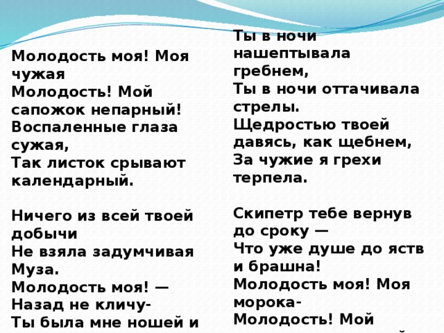 Ты в ночи нашептывала гребнем, Ты в ночи оттачивала стрелы. Щедростью твоей давясь, как щебнем, За чужие я грехи терпела.  Скипетр тебе вернув до сроку — Что уже душе до яств и брашна! Молодость моя! Моя морока- Молодость! Мой лоскуток кумашный ! Молодость моя! Моя чужая Молодость! Мой сапожок непарный! Воспаленные глаза сужая, Так листок срывают календарный.  Ничего из всей твоей добычи Не взяла задумчивая Муза. Молодость моя! — Назад не кличу- Ты была мне ношей и обузой.