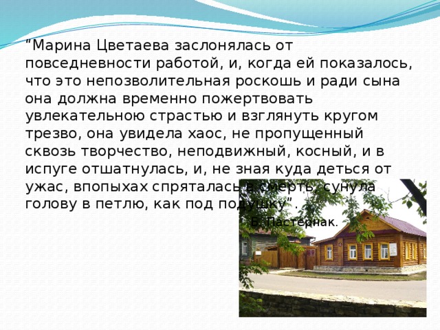 “ Марина Цветаева заслонялась от повседневности работой, и, когда ей показалось, что это непозволительная роскошь и ради сына она должна временно пожертвовать увлекательною страстью и взглянуть кругом трезво, она увидела хаос, не пропущенный сквозь творчество, неподвижный, косный, и в испуге отшатнулась, и, не зная куда деться от ужас, впопыхах спряталась в смерть, сунула голову в петлю, как под подушку”. Б. Пастернак.