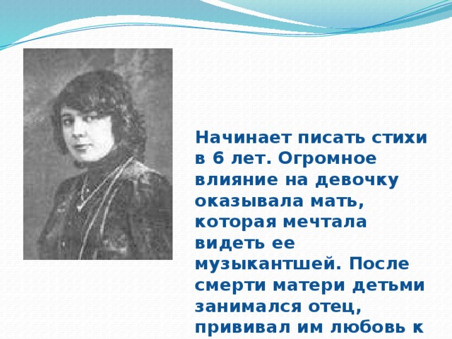 Начинает писать стихи в 6 лет. Огромное влияние на девочку оказывала мать, которая мечтала видеть ее музыкантшей. После смерти матери детьми занимался отец, прививал им любовь к классической литературе и искусству.