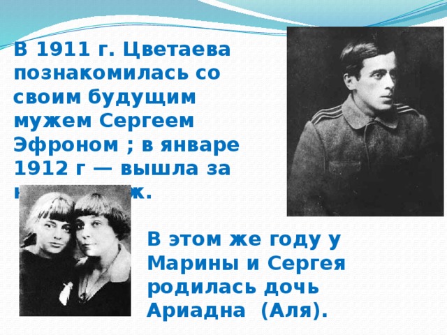 В 1911 г. Цветаева познакомилась со своим будущим мужем Сергеем Эфроном ; в январе 1912 г — вышла за него замуж. В этом же году у Марины и Сергея родилась дочь Ариадна (Аля).