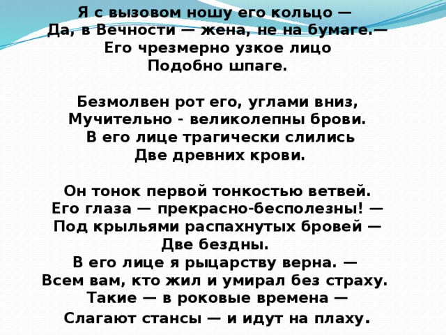 Я с вызовом ношу его кольцо — Да, в Вечности — жена, не на бумаге.—  Его чрезмерно узкое лицо Подобно шпаге.   Безмолвен рот его, углами вниз, Мучительно - великолепны брови.  В его лице трагически слились  Две древних крови.   Он тонок первой тонкостью ветвей. Его глаза — прекрасно-бесполезны! —  Под крыльями распахнутых бровей — Две бездны. В его лице я рыцарству верна. — Всем вам, кто жил и умирал без страху. Такие — в роковые времена —  Слагают стансы — и идут на плаху .