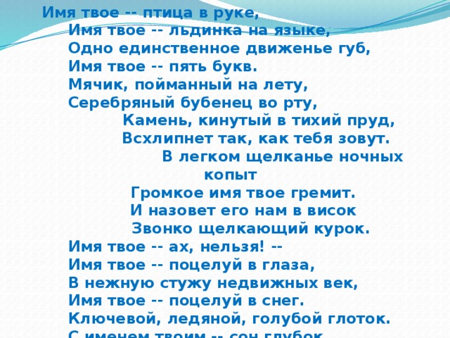 Имя твое -- птица в руке,  Имя твое -- льдинка на языке,  Одно единственное движенье губ,  Имя твое -- пять букв.  Мячик, пойманный на лету,  Серебряный бубенец во рту,  Камень, кинутый в тихий пруд,  Всхлипнет так, как тебя зовут.  В легком щелканье ночных копыт  Громкое имя твое гремит.  И назовет его нам в висок  Звонко щелкающий курок.  Имя твое -- ах, нельзя! --  Имя твое -- поцелуй в глаза,  В нежную стужу недвижных век,  Имя твое -- поцелуй в снег.  Ключевой, ледяной, голубой глоток.  С именем твоим -- сон глубок.