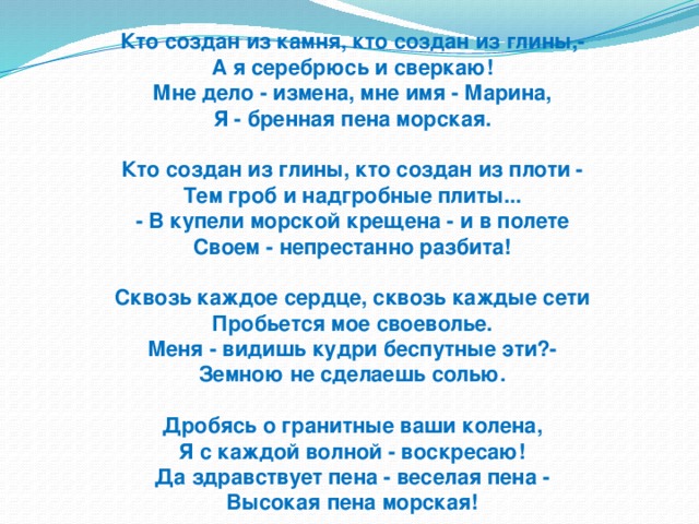 Кто создан из камня, кто создан из глины,-  А я серебрюсь и сверкаю!  Мне дело - измена, мне имя - Марина,  Я - бренная пена морская.   Кто создан из глины, кто создан из плоти -  Тем гроб и надгробные плиты...  - В купели морской крещена - и в полете  Своем - непрестанно разбита!   Сквозь каждое сердце, сквозь каждые сети  Пробьется мое своеволье.  Меня - видишь кудри беспутные эти?-  Земною не сделаешь солью.   Дробясь о гранитные ваши колена,  Я с каждой волной - воскресаю!  Да здравствует пена - веселая пена -  Высокая пена морская!