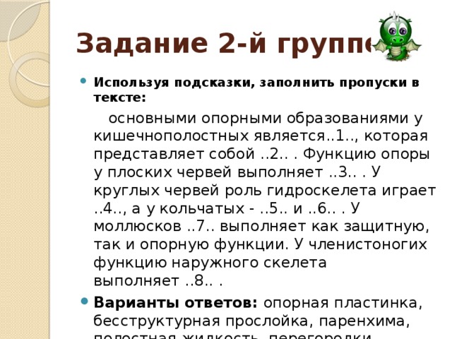 Задание 2-й группе : Используя подсказки, заполнить пропуски в тексте:  основными опорными образованиями у кишечнополостных является..1.., которая представляет собой ..2.. . Функцию опоры у плоских червей выполняет ..3.. . У круглых червей роль гидроскелета играет ..4.., а у кольчатых - ..5.. и ..6.. . У моллюсков ..7.. выполняет как защитную, так и опорную функции. У членистоногих функцию наружного скелета выполняет ..8.. .